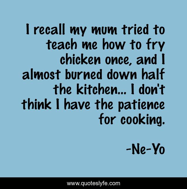 I recall my mum tried to teach me how to fry chicken once, and I almost burned down half the kitchen... I don't think I have the patience for cooking.