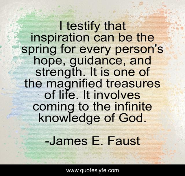 I testify that inspiration can be the spring for every person's hope, guidance, and strength. It is one of the magnified treasures of life. It involves coming to the infinite knowledge of God.