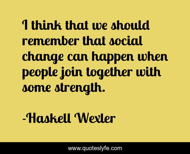 I think that we should remember that social change can happen when people join together with some strength.