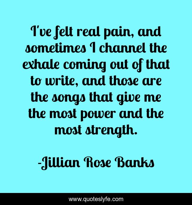 I've felt real pain, and sometimes I channel the exhale coming out of that to write, and those are the songs that give me the most power and the most strength.