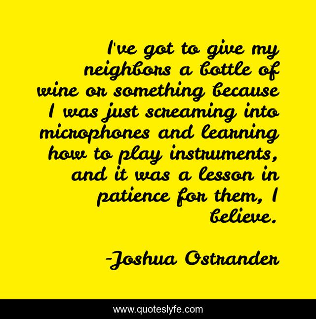 I've got to give my neighbors a bottle of wine or something because I was just screaming into microphones and learning how to play instruments, and it was a lesson in patience for them, I believe.