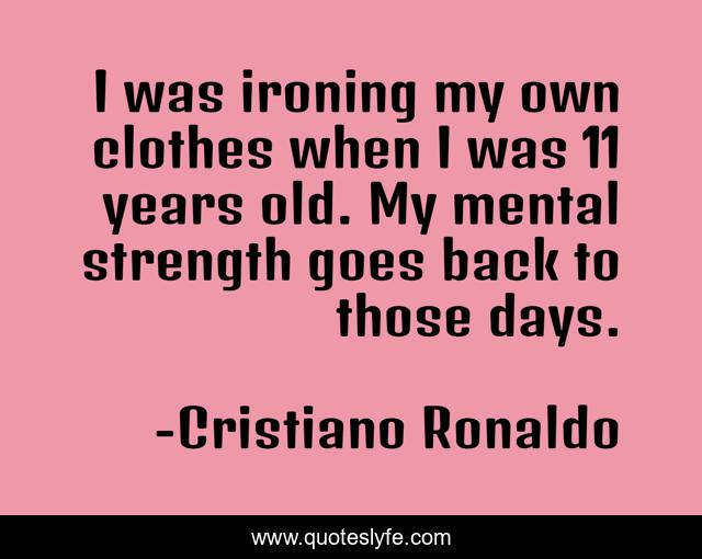 I was ironing my own clothes when I was 11 years old. My mental strength goes back to those days.