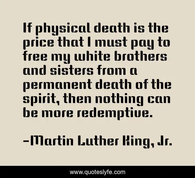 If physical death is the price that I must pay to free my white brothers and sisters from a permanent death of the spirit, then nothing can be more redemptive.