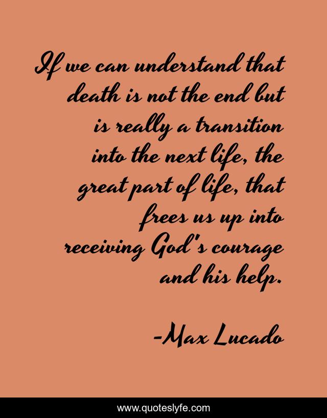 If we can understand that death is not the end but is really a transition into the next life, the great part of life, that frees us up into receiving God's courage and his help.