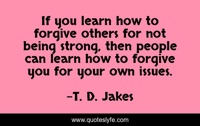 If you learn how to forgive others for not being strong, then people can learn how to forgive you for your own issues.
