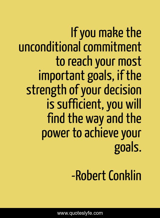 If you make the unconditional commitment to reach your most important goals, if the strength of your decision is sufficient, you will find the way and the power to achieve your goals.