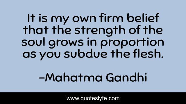 It is my own firm belief that the strength of the soul grows in proportion as you subdue the flesh.