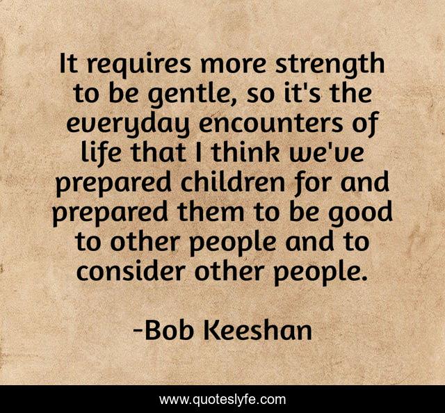 It requires more strength to be gentle, so it's the everyday encounters of life that I think we've prepared children for and prepared them to be good to other people and to consider other people.