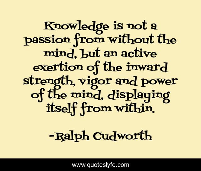 Knowledge is not a passion from without the mind, but an active exertion of the inward strength, vigor and power of the mind, displaying itself from within.