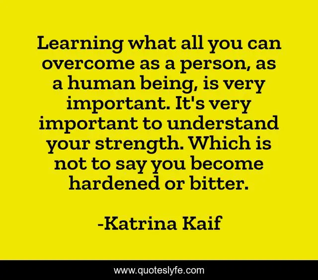Learning what all you can overcome as a person, as a human being, is very important. It's very important to understand your strength. Which is not to say you become hardened or bitter.