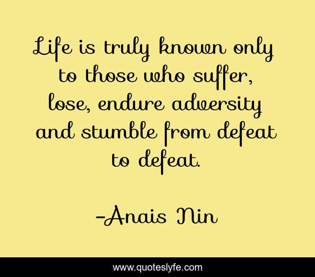Life is truly known only to those who suffer, lose, endure adversity and stumble from defeat to defeat.