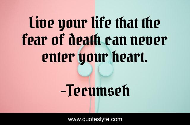Live your life that the fear of death can never enter your heart.