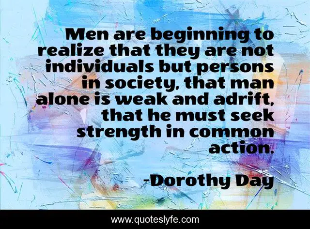 Men are beginning to realize that they are not individuals but persons in society, that man alone is weak and adrift, that he must seek strength in common action.
