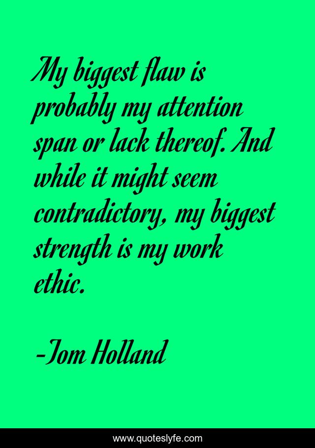 My biggest flaw is probably my attention span or lack thereof. And while it might seem contradictory, my biggest strength is my work ethic.