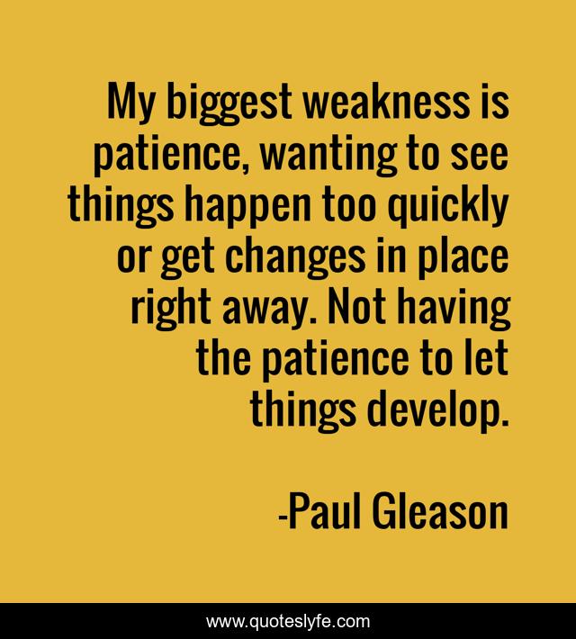 My biggest weakness is patience, wanting to see things happen too quickly or get changes in place right away. Not having the patience to let things develop.