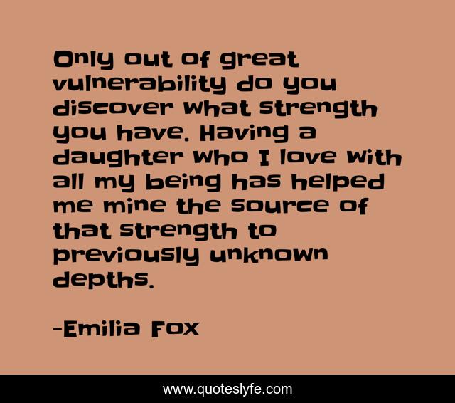 Only out of great vulnerability do you discover what strength you have. Having a daughter who I love with all my being has helped me mine the source of that strength to previously unknown depths.