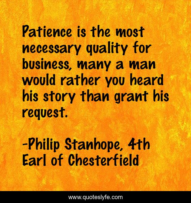 Patience is the most necessary quality for business, many a man would rather you heard his story than grant his request.