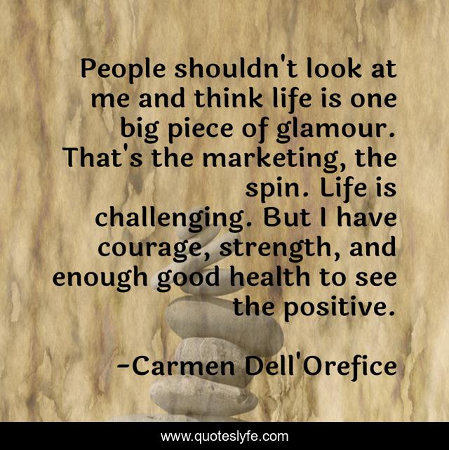 People shouldn't look at me and think life is one big piece of glamour. That's the marketing, the spin. Life is challenging. But I have courage, strength, and enough good health to see the positive.