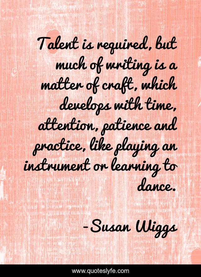 Talent is required, but much of writing is a matter of craft, which develops with time, attention, patience and practice, like playing an instrument or learning to dance.