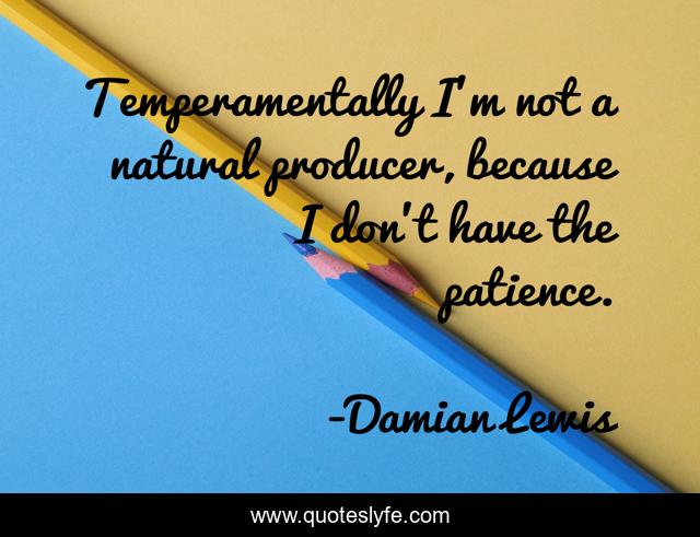 Temperamentally I'm not a natural producer, because I don't have the patience.
