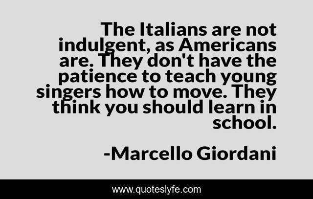 The Italians are not indulgent, as Americans are. They don't have the patience to teach young singers how to move. They think you should learn in school.