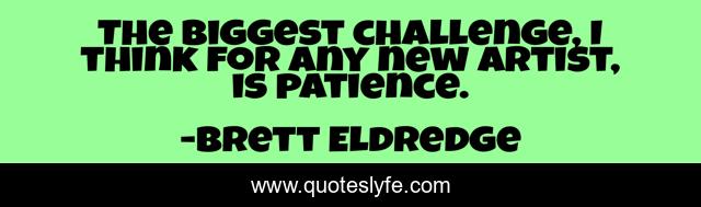 The biggest challenge, I think for any new artist, is patience.