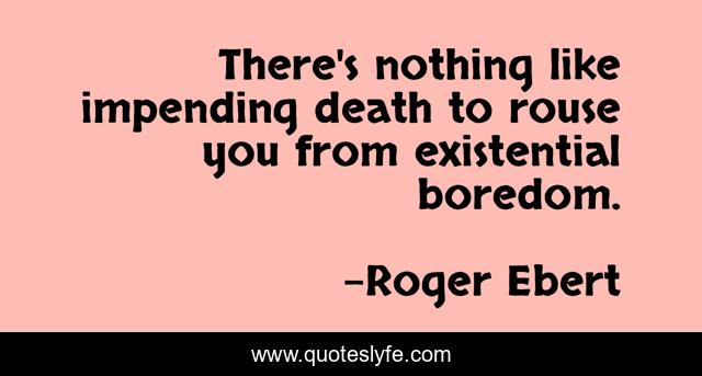 There's nothing like impending death to rouse you from existential boredom.