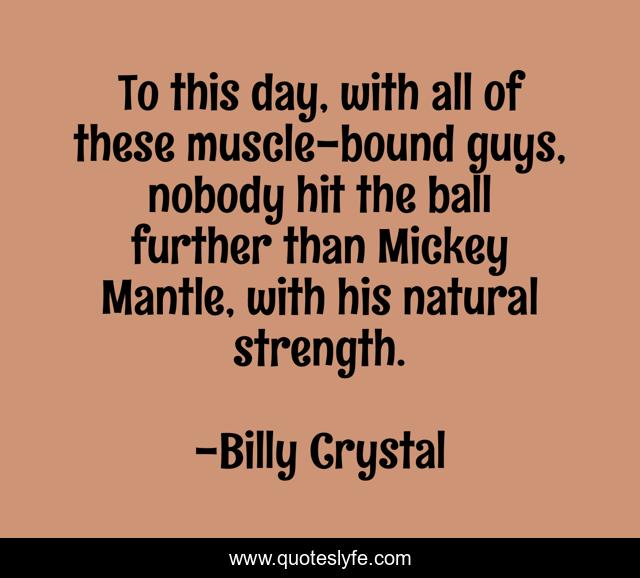 To this day, with all of these muscle-bound guys, nobody hit the ball further than Mickey Mantle, with his natural strength.