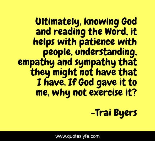Ultimately, knowing God and reading the Word, it helps with patience with people, understanding, empathy and sympathy that they might not have that I have. If God gave it to me, why not exercise it?