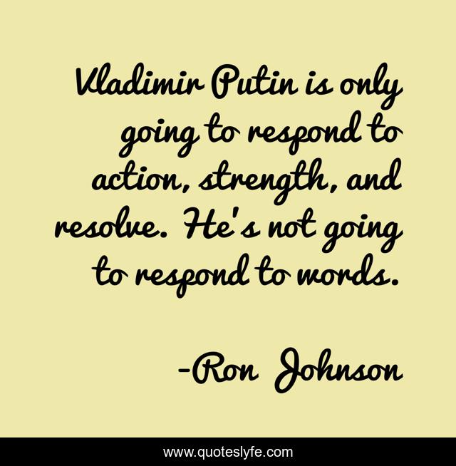 Vladimir Putin is only going to respond to action, strength, and resolve. He's not going to respond to words.