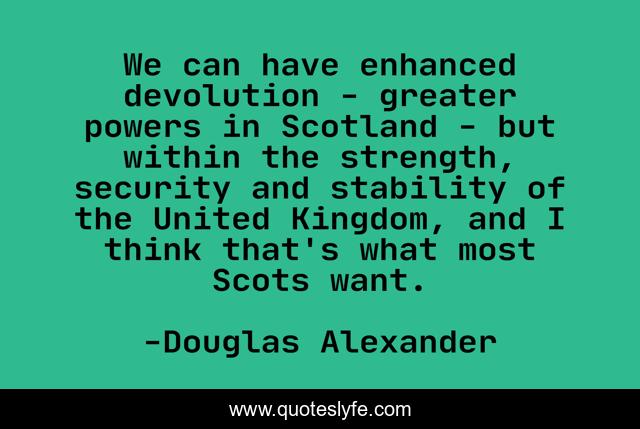 We can have enhanced devolution - greater powers in Scotland - but within the strength, security and stability of the United Kingdom, and I think that's what most Scots want.