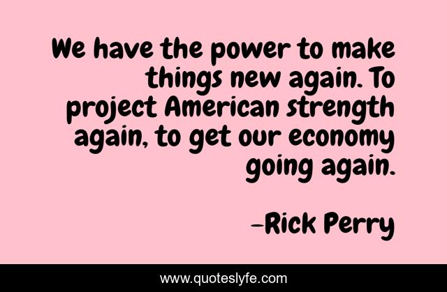 We have the power to make things new again. To project American strength again, to get our economy going again.