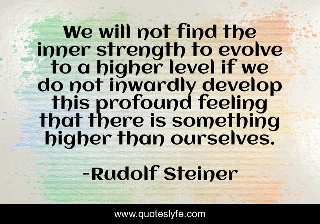 We will not find the inner strength to evolve to a higher level if we do not inwardly develop this profound feeling that there is something higher than ourselves.