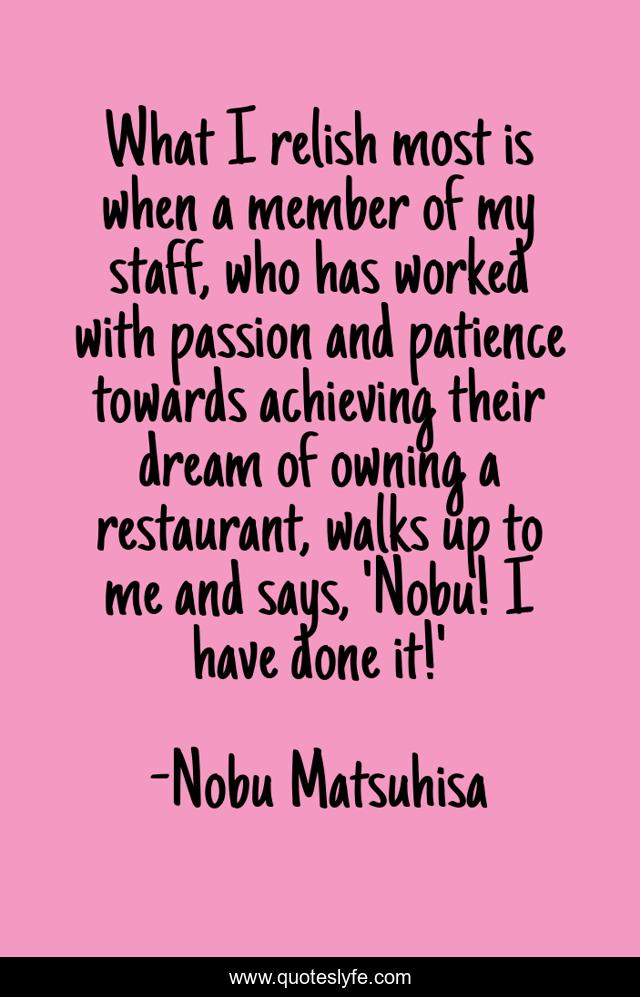 What I relish most is when a member of my staff, who has worked with passion and patience towards achieving their dream of owning a restaurant, walks up to me and says, 'Nobu! I have done it!'