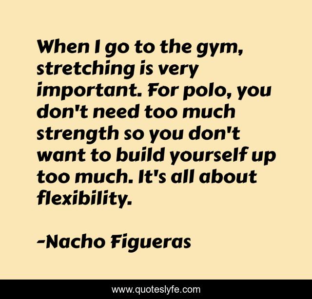 When I go to the gym, stretching is very important. For polo, you don't need too much strength so you don't want to build yourself up too much. It's all about flexibility.