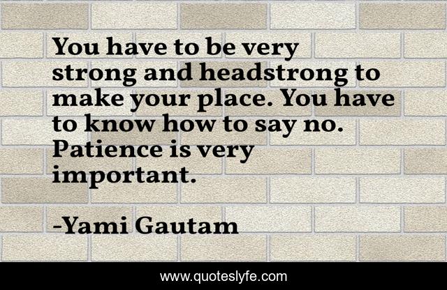 You have to be very strong and headstrong to make your place. You have to know how to say no. Patience is very important.