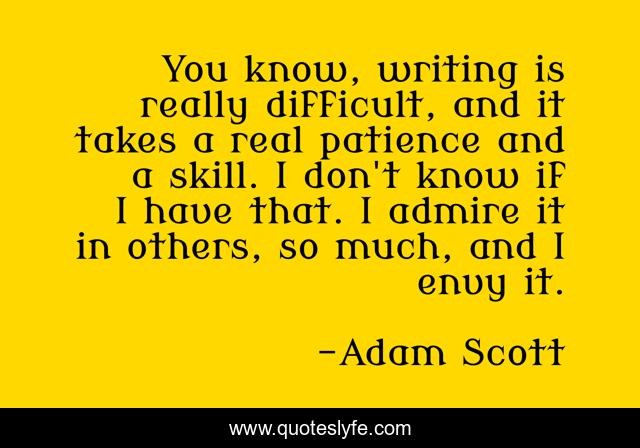 You know, writing is really difficult, and it takes a real patience and a skill. I don't know if I have that. I admire it in others, so much, and I envy it.