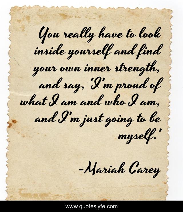 You really have to look inside yourself and find your own inner strength, and say, 'I'm proud of what I am and who I am, and I'm just going to be myself.'