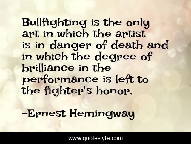 Bullfighting is the only art in which the artist is in danger of death and in which the degree of brilliance in the performance is left to the fighter's honor.