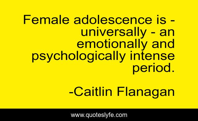 Female adolescence is - universally - an emotionally and psychologically intense period.