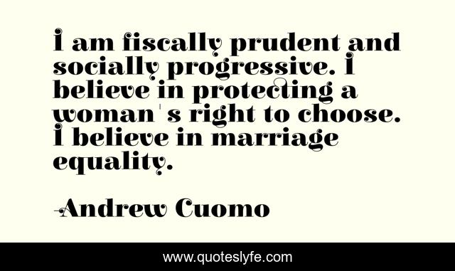 I am fiscally prudent and socially progressive. I believe in protecting a woman's right to choose. I believe in marriage equality.