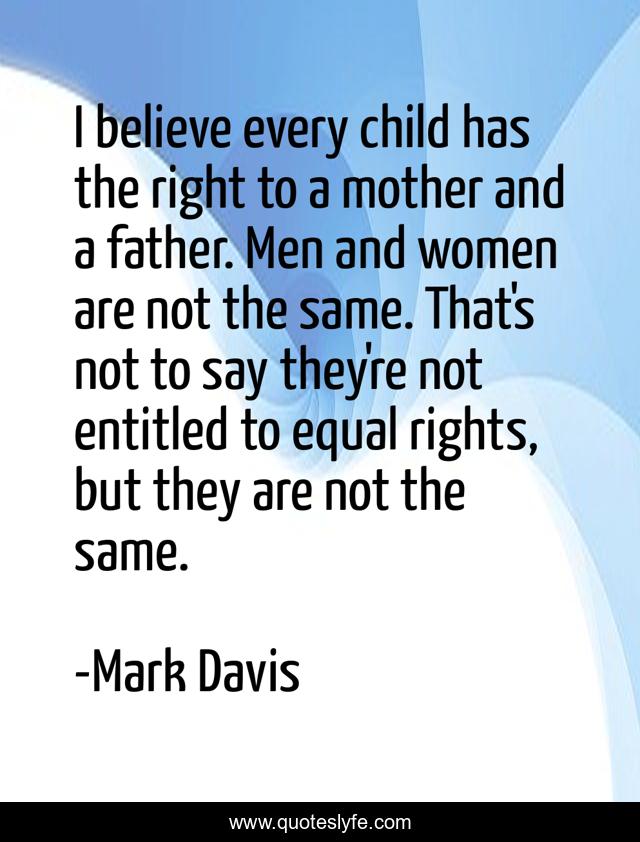 I believe every child has the right to a mother and a father. Men and women are not the same. That's not to say they're not entitled to equal rights, but they are not the same.
