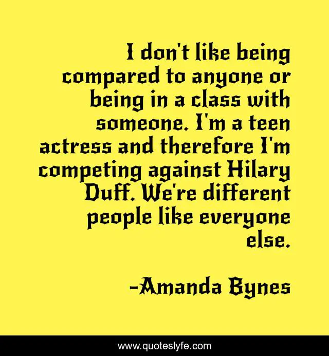 I don't like being compared to anyone or being in a class with someone. I'm a teen actress and therefore I'm competing against Hilary Duff. We're different people like everyone else.