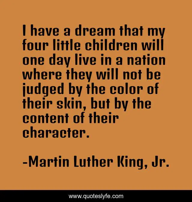 I have a dream that my four little children will one day live in a nation where they will not be judged by the color of their skin, but by the content of their character.