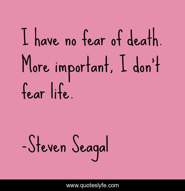 I have no fear of death. More important, I don't fear life.