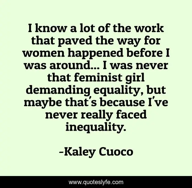 I know a lot of the work that paved the way for women happened before I was around... I was never that feminist girl demanding equality, but maybe that's because I've never really faced inequality.