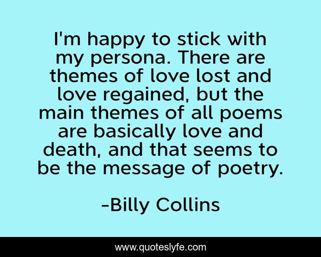 I'm happy to stick with my persona. There are themes of love lost and love regained, but the main themes of all poems are basically love and death, and that seems to be the message of poetry.