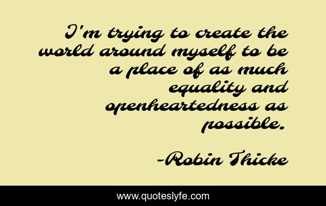 I'm trying to create the world around myself to be a place of as much equality and openheartedness as possible.