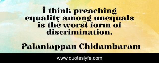 I think preaching equality among unequals is the worst form of discrimination.
