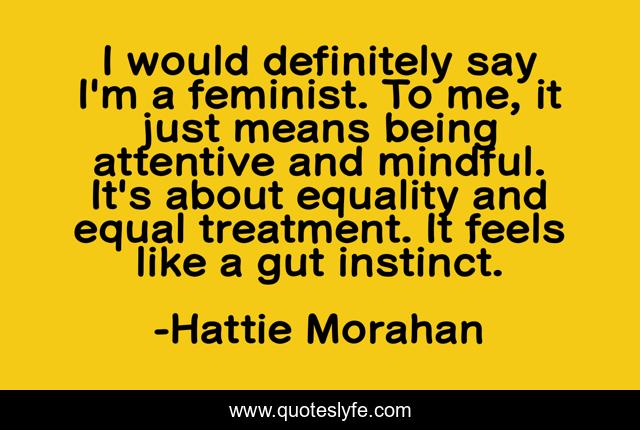 I would definitely say I'm a feminist. To me, it just means being attentive and mindful. It's about equality and equal treatment. It feels like a gut instinct.